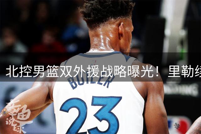 北控男篮双外援战略曝光！里勒续约+贾尔斯加盟剑指CBA四强