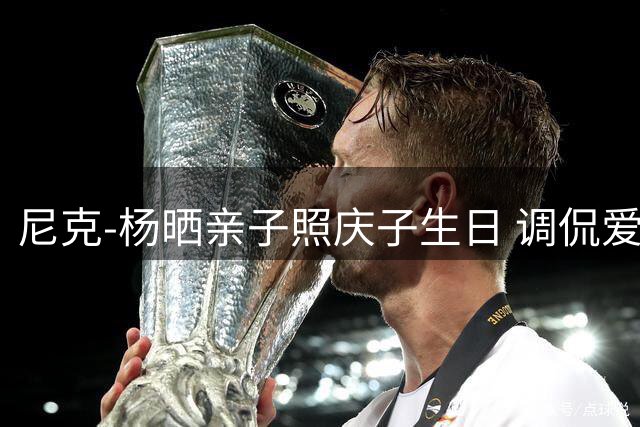尼克-杨晒亲子照庆子生日 调侃爱子为"超级大胃王