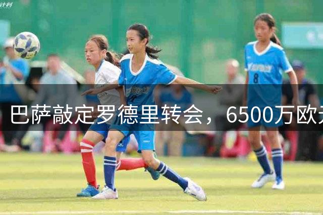 巴萨敲定罗德里转会，6500万欧元加盟签约四年