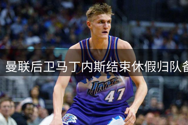 曼联后卫马丁内斯结束休假归队备战新赛季
