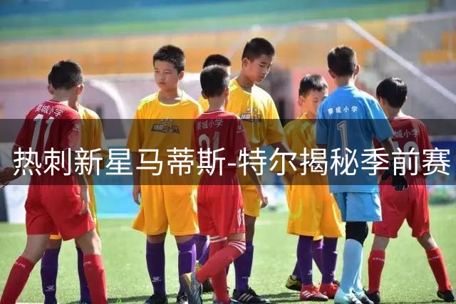 热刺新星马蒂斯-特尔揭秘季前赛：享受高强度备战 自曝称霸队内乒乓球台