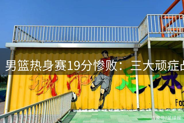 男篮热身赛19分惨败：三大顽症凸显，主帅面临下课压力