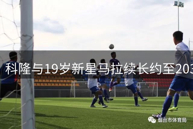 科隆与19岁新星马拉续长约至2031年 多支豪门求购未果