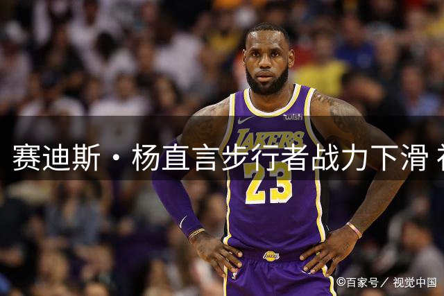赛迪斯·杨直言步行者战力下滑 祖巴茨难取代特纳关键作用