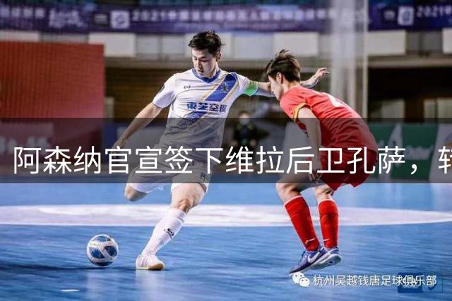 阿森纳官宣签下维拉后卫孔萨，转会费高达5500万镑