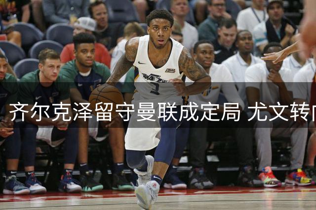 齐尔克泽留守曼联成定局 尤文转向聚焦穆阿尼